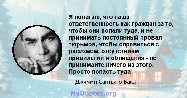 Я полагаю, что наша ответственность как граждан за то, чтобы они попали туда, и не принимать постоянный провал тюрьмов, чтобы справиться с расизмом, отсутствием привилегий и обнищания - не принимайте ничего из этого.