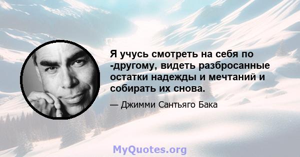 Я учусь смотреть на себя по -другому, видеть разбросанные остатки надежды и мечтаний и собирать их снова.