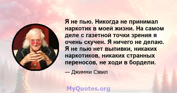 Я не пью. Никогда не принимал наркотик в моей жизни. На самом деле с газетной точки зрения я очень скучен. Я ничего не делаю. Я не пью нет выпивки, никаких наркотиков, никаких странных переносов, не ходи в бордели.