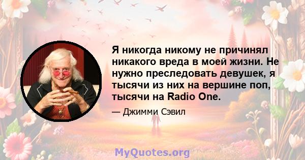 Я никогда никому не причинял никакого вреда в моей жизни. Не нужно преследовать девушек, я тысячи из них на вершине поп, тысячи на Radio One.