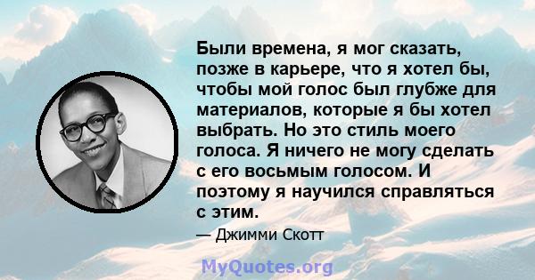 Были времена, я мог сказать, позже в карьере, что я хотел бы, чтобы мой голос был глубже для материалов, которые я бы хотел выбрать. Но это стиль моего голоса. Я ничего не могу сделать с его восьмым голосом. И поэтому я 