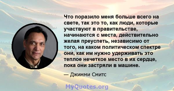 Что поразило меня больше всего на свете, так это то, как люди, которые участвуют в правительстве, начинаются с места, действительно желая преуспеть, независимо от того, на каком политическом спектре они, как им нужно