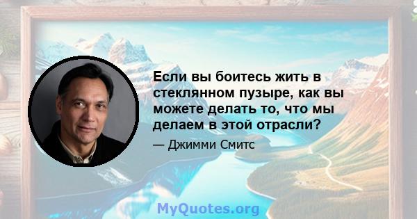 Если вы боитесь жить в стеклянном пузыре, как вы можете делать то, что мы делаем в этой отрасли?