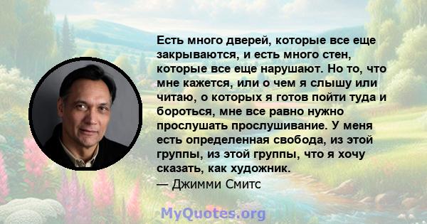 Есть много дверей, которые все еще закрываются, и есть много стен, которые все еще нарушают. Но то, что мне кажется, или о чем я слышу или читаю, о которых я готов пойти туда и бороться, мне все равно нужно прослушать