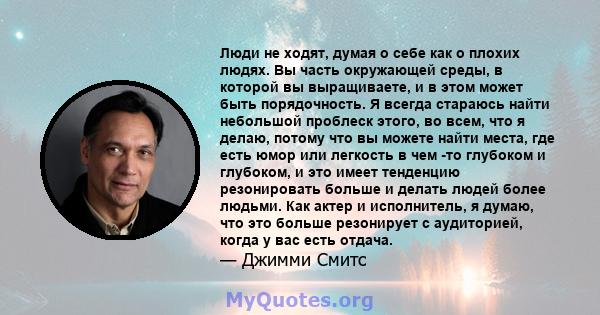 Люди не ходят, думая о себе как о плохих людях. Вы часть окружающей среды, в которой вы выращиваете, и в этом может быть порядочность. Я всегда стараюсь найти небольшой проблеск этого, во всем, что я делаю, потому что