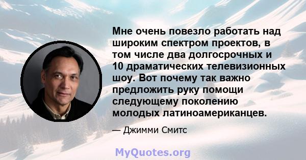 Мне очень повезло работать над широким спектром проектов, в том числе два долгосрочных и 10 драматических телевизионных шоу. Вот почему так важно предложить руку помощи следующему поколению молодых латиноамериканцев.