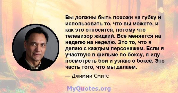 Вы должны быть похожи на губку и использовать то, что вы можете, и как это относится, потому что телевизор жидкий. Все меняется на неделю на неделю. Это то, что я делаю с каждым персонажем. Если я участвую в фильме по