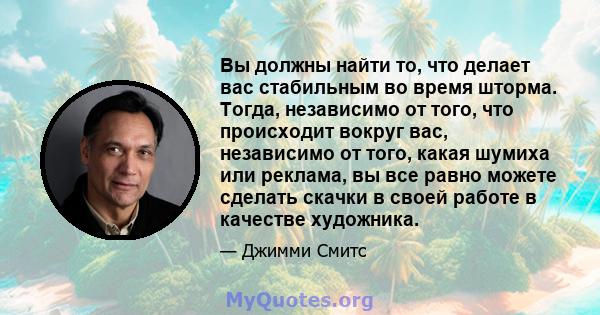 Вы должны найти то, что делает вас стабильным во время шторма. Тогда, независимо от того, что происходит вокруг вас, независимо от того, какая шумиха или реклама, вы все равно можете сделать скачки в своей работе в