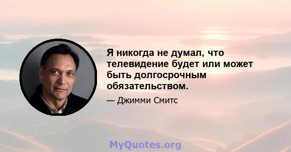 Я никогда не думал, что телевидение будет или может быть долгосрочным обязательством.