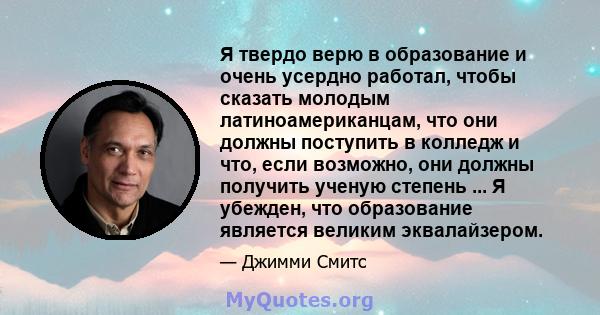 Я твердо верю в образование и очень усердно работал, чтобы сказать молодым латиноамериканцам, что они должны поступить в колледж и что, если возможно, они должны получить ученую степень ... Я убежден, что образование