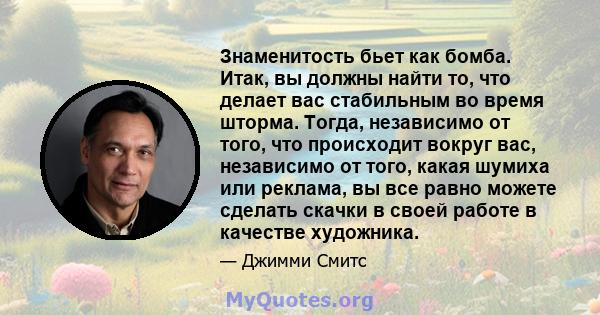 Знаменитость бьет как бомба. Итак, вы должны найти то, что делает вас стабильным во время шторма. Тогда, независимо от того, что происходит вокруг вас, независимо от того, какая шумиха или реклама, вы все равно можете