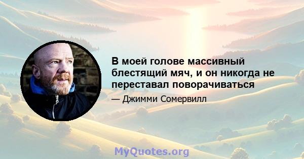 В моей голове массивный блестящий мяч, и он никогда не переставал поворачиваться