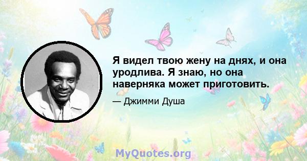 Я видел твою жену на днях, и она уродлива. Я знаю, но она наверняка может приготовить.