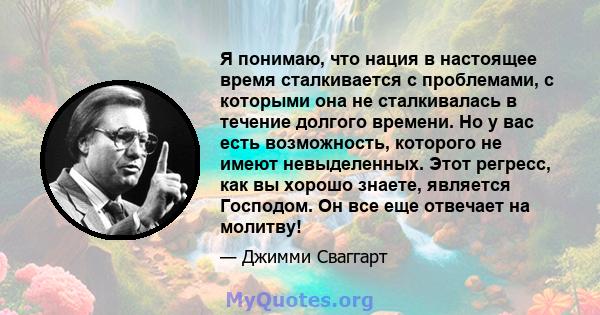 Я понимаю, что нация в настоящее время сталкивается с проблемами, с которыми она не сталкивалась в течение долгого времени. Но у вас есть возможность, которого не имеют невыделенных. Этот регресс, как вы хорошо знаете,