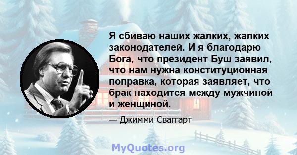 Я сбиваю наших жалких, жалких законодателей. И я благодарю Бога, что президент Буш заявил, что нам нужна конституционная поправка, которая заявляет, что брак находится между мужчиной и женщиной.