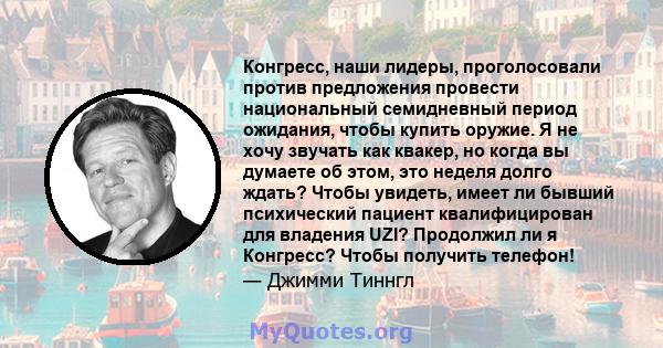 Конгресс, наши лидеры, проголосовали против предложения провести национальный семидневный период ожидания, чтобы купить оружие. Я не хочу звучать как квакер, но когда вы думаете об этом, это неделя долго ждать? Чтобы