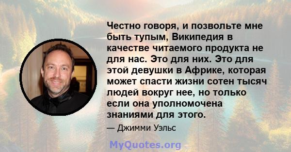 Честно говоря, и позвольте мне быть тупым, Википедия в качестве читаемого продукта не для нас. Это для них. Это для этой девушки в Африке, которая может спасти жизни сотен тысяч людей вокруг нее, но только если она