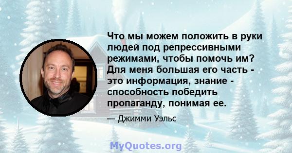 Что мы можем положить в руки людей под репрессивными режимами, чтобы помочь им? Для меня большая его часть - это информация, знание - способность победить пропаганду, понимая ее.