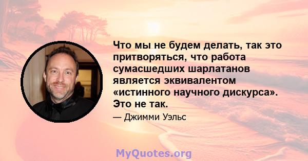 Что мы не будем делать, так это притворяться, что работа сумасшедших шарлатанов является эквивалентом «истинного научного дискурса». Это не так.