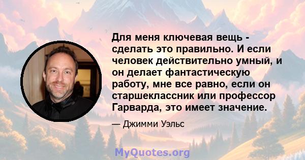 Для меня ключевая вещь - сделать это правильно. И если человек действительно умный, и он делает фантастическую работу, мне все равно, если он старшеклассник или профессор Гарварда, это имеет значение.