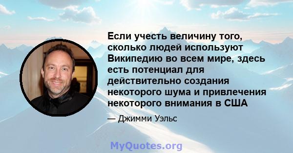 Если учесть величину того, сколько людей используют Википедию во всем мире, здесь есть потенциал для действительно создания некоторого шума и привлечения некоторого внимания в США