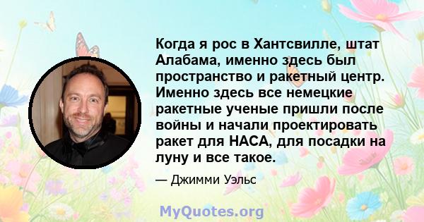 Когда я рос в Хантсвилле, штат Алабама, именно здесь был пространство и ракетный центр. Именно здесь все немецкие ракетные ученые пришли после войны и начали проектировать ракет для НАСА, для посадки на луну и все такое.