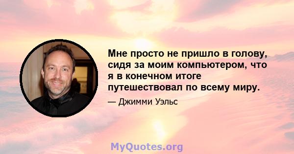 Мне просто не пришло в голову, сидя за моим компьютером, что я в конечном итоге путешествовал по всему миру.