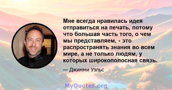 Мне всегда нравилась идея отправиться на печать, потому что большая часть того, о чем мы представляем, - это распространять знания во всем мире, а не только людям, у которых широкополосная связь.