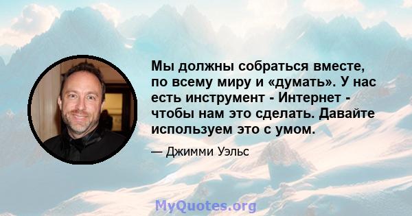 Мы должны собраться вместе, по всему миру и «думать». У нас есть инструмент - Интернет - чтобы нам это сделать. Давайте используем это с умом.