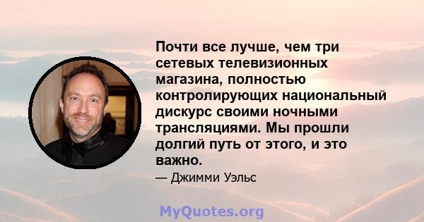 Почти все лучше, чем три сетевых телевизионных магазина, полностью контролирующих национальный дискурс своими ночными трансляциями. Мы прошли долгий путь от этого, и это важно.