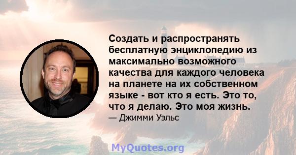 Создать и распространять бесплатную энциклопедию из максимально возможного качества для каждого человека на планете на их собственном языке - вот кто я есть. Это то, что я делаю. Это моя жизнь.