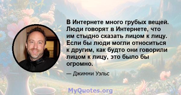 В Интернете много грубых вещей. Люди говорят в Интернете, что им стыдно сказать лицом к лицу. Если бы люди могли относиться к другим, как будто они говорили лицом к лицу, это было бы огромно.