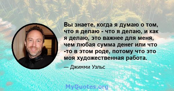 Вы знаете, когда я думаю о том, что я делаю - что я делаю, и как я делаю, это важнее для меня, чем любая сумма денег или что -то в этом роде, потому что это моя художественная работа.