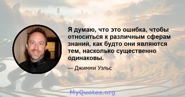 Я думаю, что это ошибка, чтобы относиться к различным сферам знаний, как будто они являются тем, насколько существенно одинаковы.