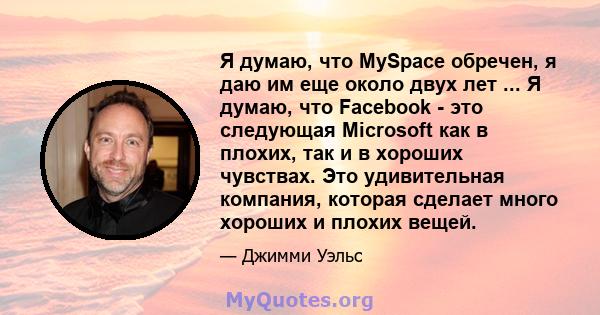 Я думаю, что MySpace обречен, я даю им еще около двух лет ... Я думаю, что Facebook - это следующая Microsoft как в плохих, так и в хороших чувствах. Это удивительная компания, которая сделает много хороших и плохих