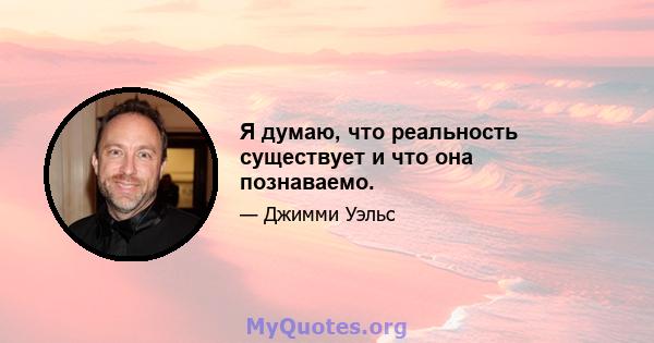 Я думаю, что реальность существует и что она познаваемо.