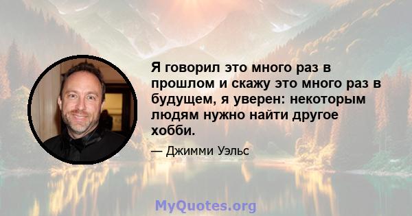 Я говорил это много раз в прошлом и скажу это много раз в будущем, я уверен: некоторым людям нужно найти другое хобби.