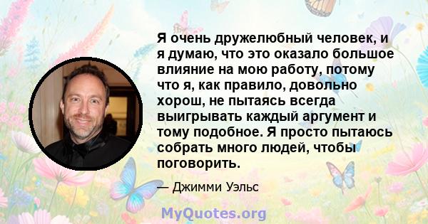 Я очень дружелюбный человек, и я думаю, что это оказало большое влияние на мою работу, потому что я, как правило, довольно хорош, не пытаясь всегда выигрывать каждый аргумент и тому подобное. Я просто пытаюсь собрать