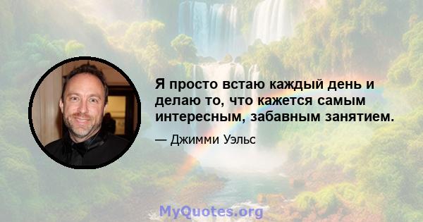 Я просто встаю каждый день и делаю то, что кажется самым интересным, забавным занятием.