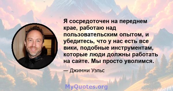 Я сосредоточен на переднем крае, работаю над пользовательским опытом, и убедитесь, что у нас есть все вики, подобные инструментам, которые люди должны работать на сайте. Мы просто уволимся.