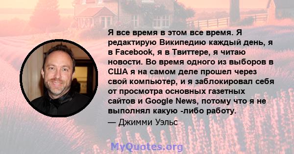 Я все время в этом все время. Я редактирую Википедию каждый день, я в Facebook, я в Твиттере, я читаю новости. Во время одного из выборов в США я на самом деле прошел через свой компьютер, и я заблокировал себя от