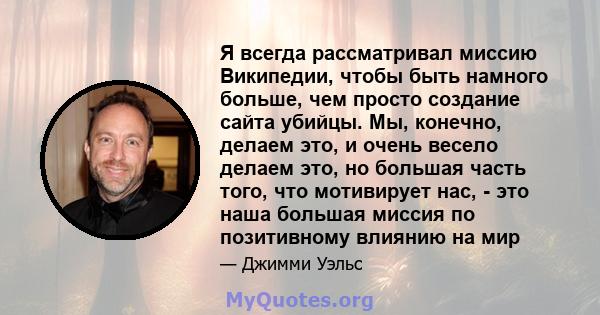 Я всегда рассматривал миссию Википедии, чтобы быть намного больше, чем просто создание сайта убийцы. Мы, конечно, делаем это, и очень весело делаем это, но большая часть того, что мотивирует нас, - это наша большая