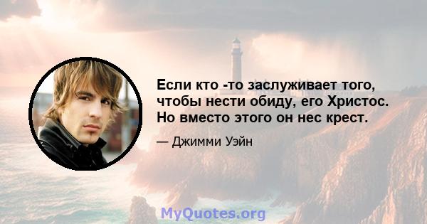 Если кто -то заслуживает того, чтобы нести обиду, его Христос. Но вместо этого он нес крест.