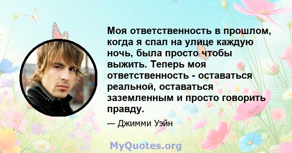 Моя ответственность в прошлом, когда я спал на улице каждую ночь, была просто чтобы выжить. Теперь моя ответственность - оставаться реальной, оставаться заземленным и просто говорить правду.