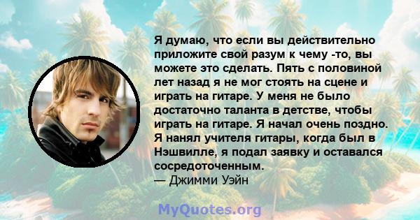 Я думаю, что если вы действительно приложите свой разум к чему -то, вы можете это сделать. Пять с половиной лет назад я не мог стоять на сцене и играть на гитаре. У меня не было достаточно таланта в детстве, чтобы