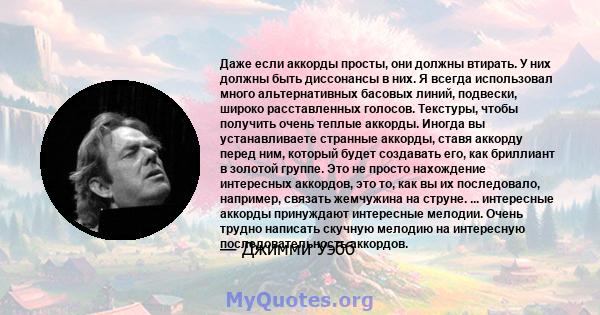 Даже если аккорды просты, они должны втирать. У них должны быть диссонансы в них. Я всегда использовал много альтернативных басовых линий, подвески, широко расставленных голосов. Текстуры, чтобы получить очень теплые