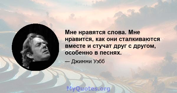 Мне нравятся слова. Мне нравится, как они сталкиваются вместе и стучат друг с другом, особенно в песнях.