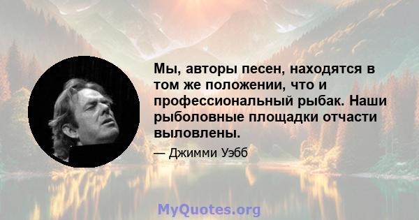 Мы, авторы песен, находятся в том же положении, что и профессиональный рыбак. Наши рыболовные площадки отчасти выловлены.