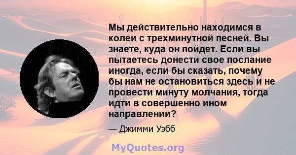 Мы действительно находимся в колеи с трехминутной песней. Вы знаете, куда он пойдет. Если вы пытаетесь донести свое послание иногда, если бы сказать, почему бы нам не остановиться здесь и не провести минуту молчания,