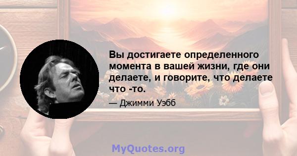 Вы достигаете определенного момента в вашей жизни, где они делаете, и говорите, что делаете что -то.